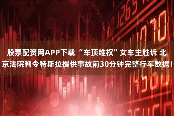 股票配资网APP下载 “车顶维权”女车主胜诉 北京法院判令特斯拉提供事故前30分钟完整行车数据！