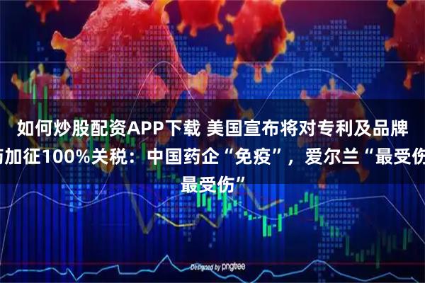 如何炒股配资APP下载 美国宣布将对专利及品牌药加征100%关税：中国药企“免疫”，爱尔兰“最受伤”