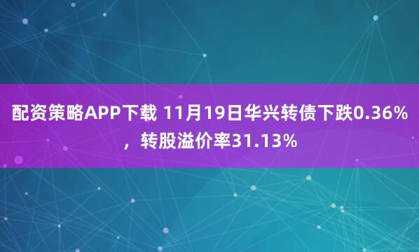 配资策略APP下载 11月19日华兴转债下跌0.36%，转股溢价率31.13%