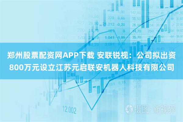 郑州股票配资网APP下载 安联锐视：公司拟出资800万元设立江苏元启联安机器人科技有限公司