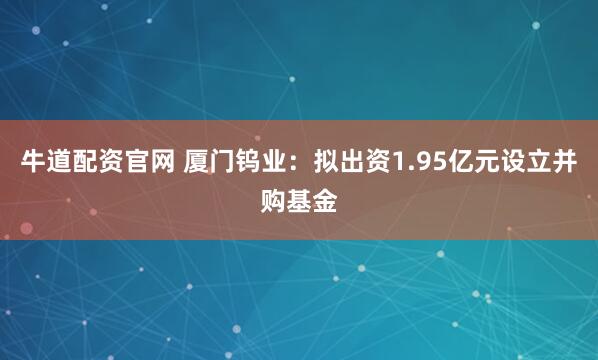 牛道配资官网 厦门钨业：拟出资1.95亿元设立并购基金