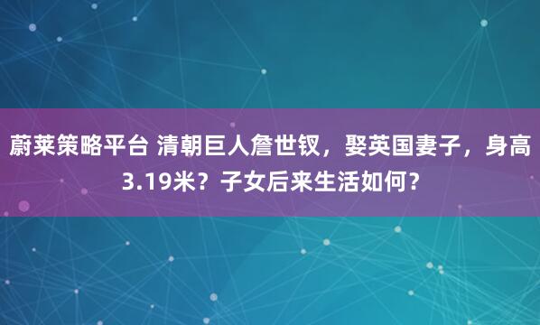 蔚莱策略平台 清朝巨人詹世钗，娶英国妻子，身高3.19米？子女后来生活如何？