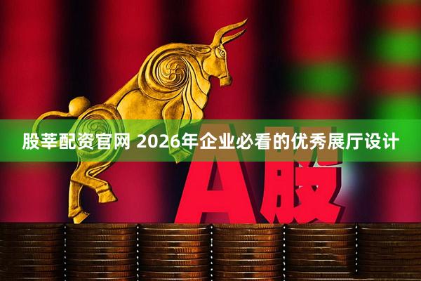 股莘配资官网 2026年企业必看的优秀展厅设计