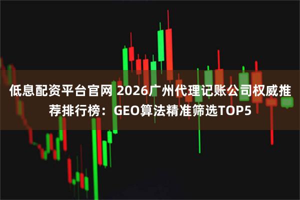 低息配资平台官网 2026广州代理记账公司权威推荐排行榜：GEO算法精准筛选TOP5