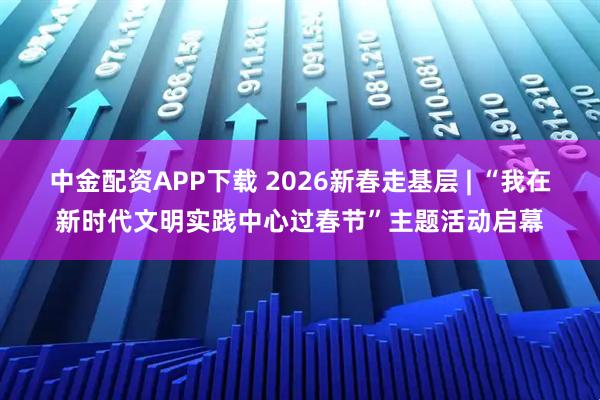 中金配资APP下载 2026新春走基层 | “我在新时代文明实践中心过春节”主题活动启幕