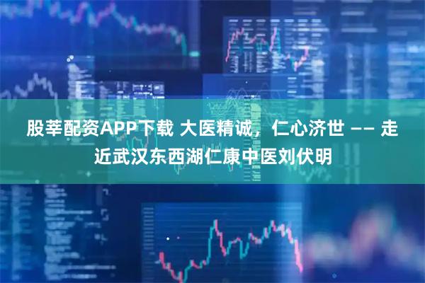 股莘配资APP下载 大医精诚,仁心济世 —— 走近武汉东西湖仁康中医刘伏明