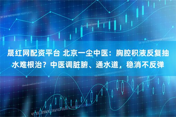 晟红网配资平台 北京一尘中医：胸腔积液反复抽水难根治？中医调脏腑、通水道，稳消不反弹