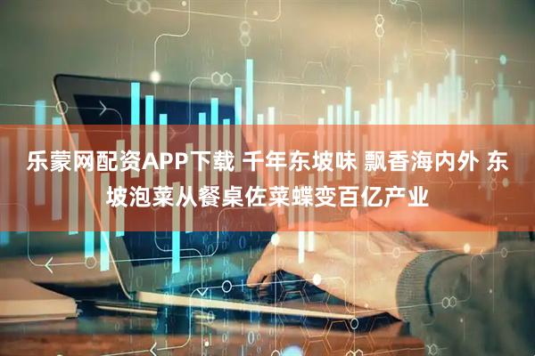 乐蒙网配资APP下载 千年东坡味 飘香海内外 东坡泡菜从餐桌佐菜蝶变百亿产业