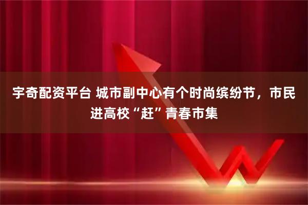 宇奇配资平台 城市副中心有个时尚缤纷节，市民进高校“赶”青春市集