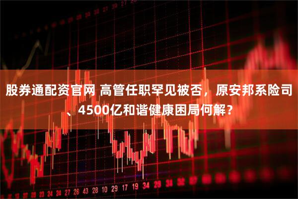 股券通配资官网 高管任职罕见被否，原安邦系险司、4500亿和谐健康困局何解？