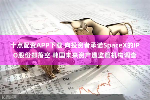 十点配资APP下载 向投资者承诺SpaceX的IPO股份却落空 韩国未来资产遭监管机构调查